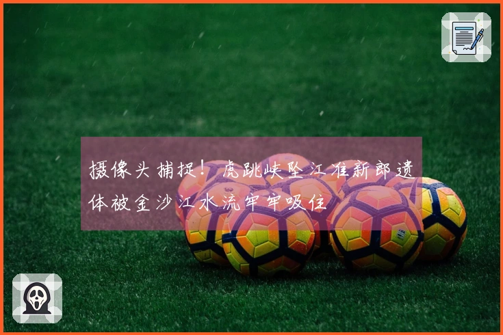 摄像头捕捉！虎跳峡坠江准新郎遗体被金沙江水流牢牢吸住