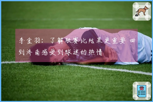 李金羽：了解联赛比结果更重要 回到济南感受到球迷的热情