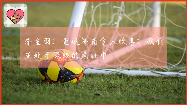 李金羽：重返济南令人欣喜；我们正处于保级的危机中