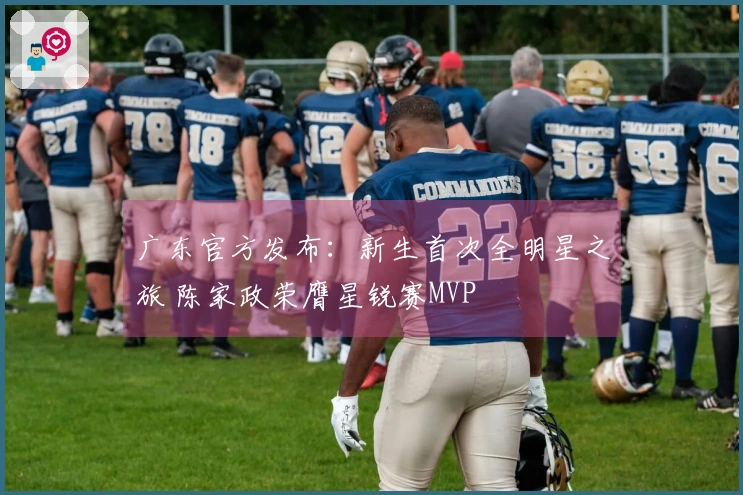 广东官方发布：新生首次全明星之旅 陈家政荣膺星锐赛MVP