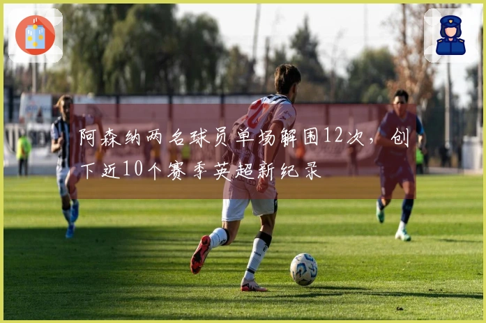 阿森纳两名球员单场解围12次，创下近10个赛季英超新纪录