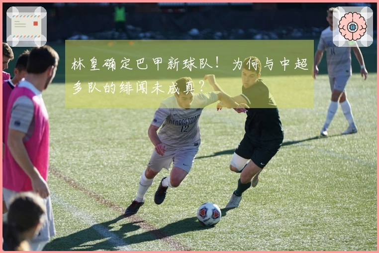 林皇确定巴甲新球队！为何与中超多队的绯闻未成真？