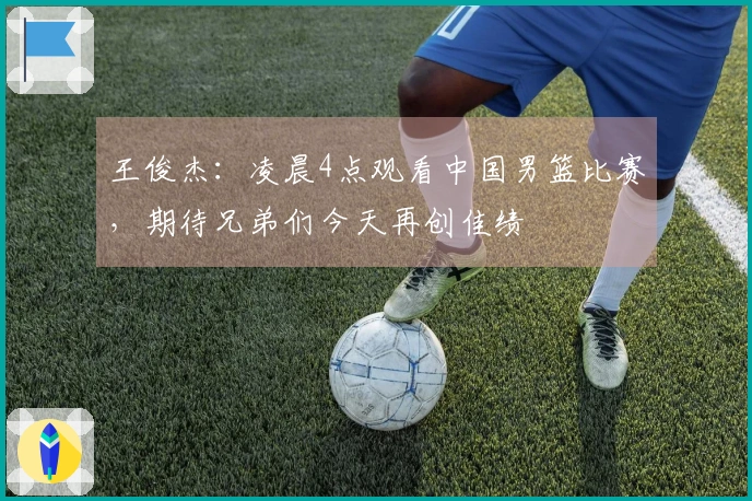王俊杰：凌晨4点观看中国男篮比赛，期待兄弟们今天再创佳绩