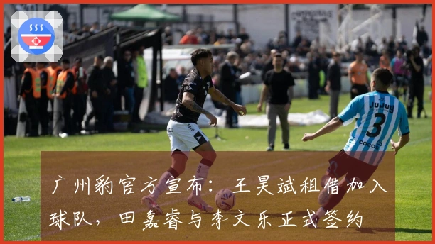 广州豹官方宣布：王昊斌租借加入球队，田嘉睿与李文乐正式签约
