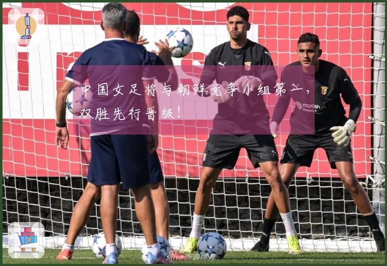 中国女足将与朝鲜竞争小组第一，双胜先行晋级！