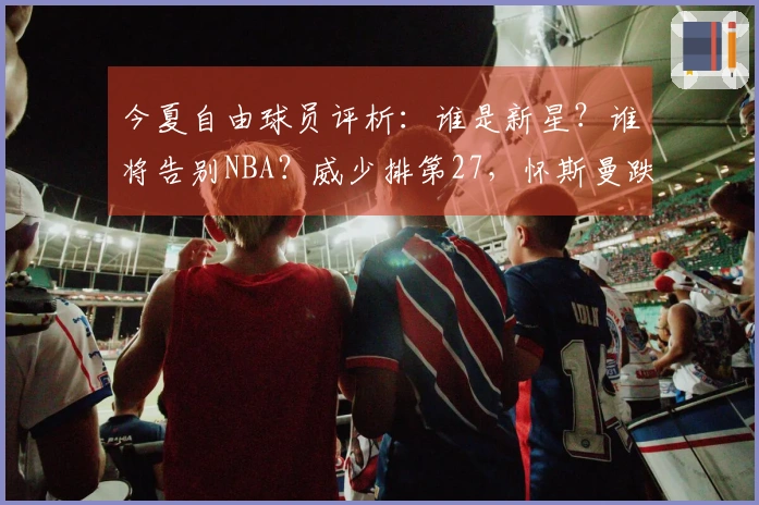 今夏自由球员评析：谁是新星？谁将告别NBA？威少排第27，怀斯曼跌至第3