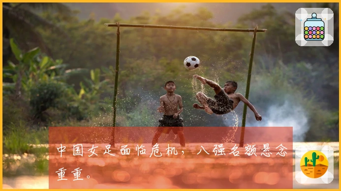 中国女足面临危机，八强名额悬念重重。