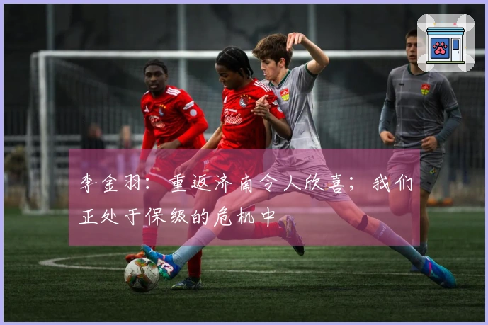 李金羽：重返济南令人欣喜；我们正处于保级的危机中