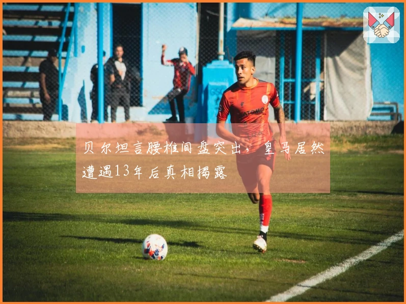 贝尔坦言腰椎间盘突出，皇马居然遭遇13年后真相揭露
