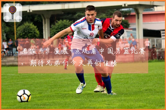 王俊杰：凌晨4点观看中国男篮比赛，期待兄弟们今天再创佳绩