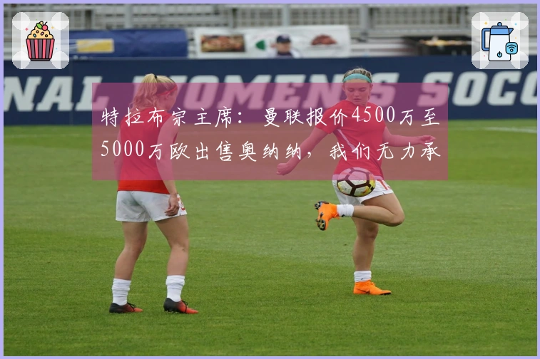 特拉布宗主席：曼联报价4500万至5000万欧出售奥纳纳，我们无力承受