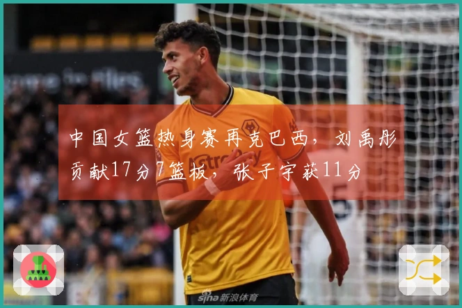 中国女篮热身赛再克巴西，刘禹彤贡献17分7篮板，张子宇获11分
