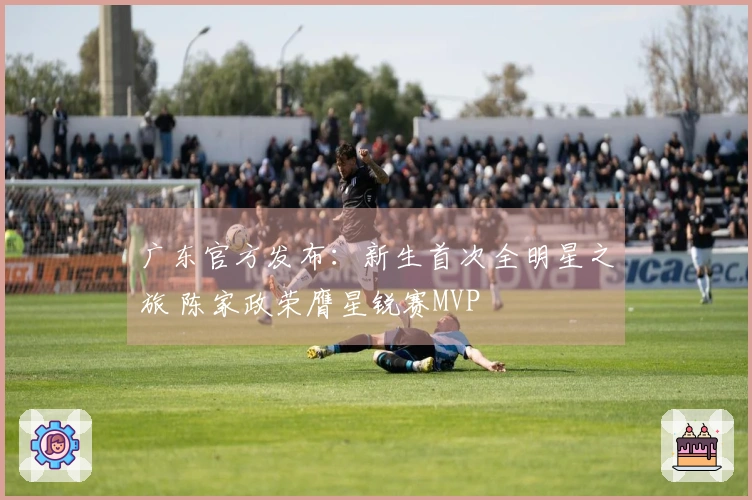 广东官方发布：新生首次全明星之旅 陈家政荣膺星锐赛MVP